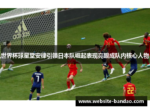 世界杯球星堂安律引领日本队崛起表现亮眼成队内核心人物