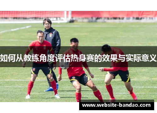 如何从教练角度评估热身赛的效果与实际意义